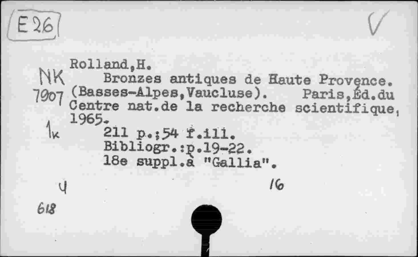 ﻿Rolland,H.
H K	Bronzes antiques de Haute Provence.
(Basses-Alpes,Vaucluse).	Paris,Ed.du
Centre nat.de la recherche scientifique . 1965.
V 211 p.;54 f.ili.
Bibliogr.:p.19-22.
18e suppl.a "Gallia".